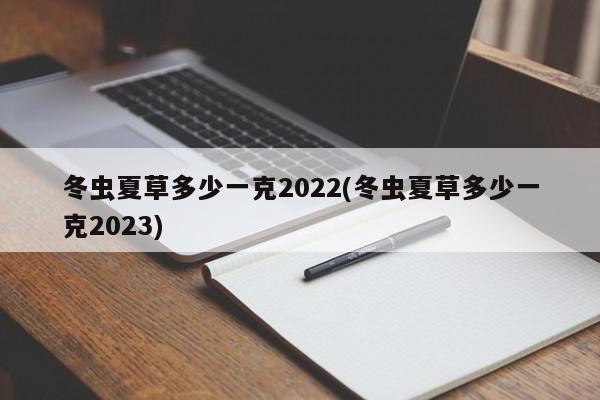 冬虫夏草多少一克2022(冬虫夏草多少一克2023)