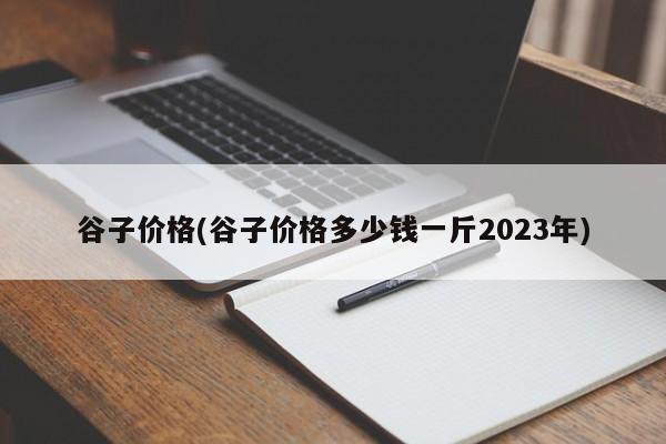 谷子价格(谷子价格多少钱一斤2023年)