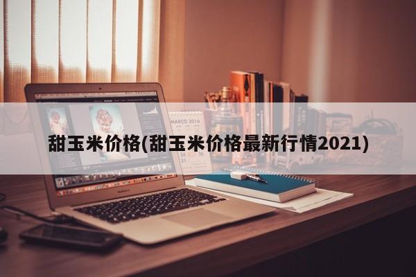 甜玉米价格(甜玉米价格最新行情2021)