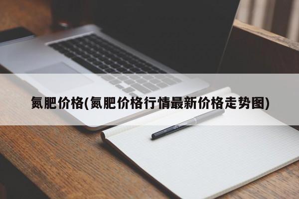 氮肥价格(氮肥价格行情最新价格走势图)