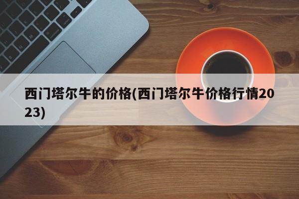 西门塔尔牛的价格(西门塔尔牛价格行情2023)