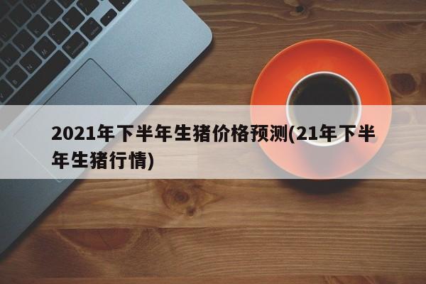 2021年下半年生猪价格预测(21年下半年生猪行情)