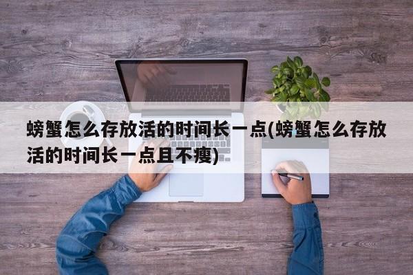 螃蟹怎么存放活的时间长一点(螃蟹怎么存放活的时间长一点且不瘦)