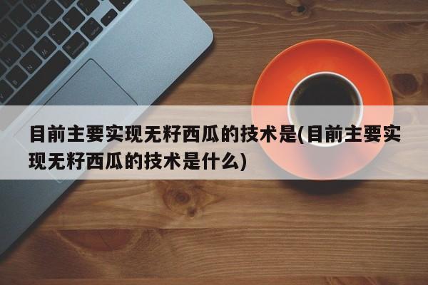 目前主要实现无籽西瓜的技术是(目前主要实现无籽西瓜的技术是什么)