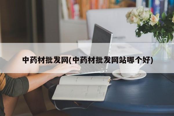 中药材批发网(中药材批发网站哪个好)