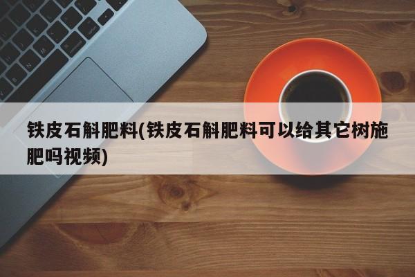 铁皮石斛肥料(铁皮石斛肥料可以给其它树施肥吗视频)