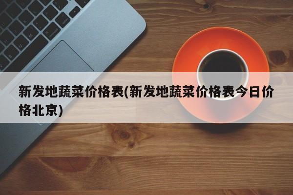 新发地蔬菜价格表(新发地蔬菜价格表今日价格北京)