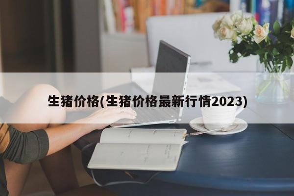 生猪价格(生猪价格最新行情2023)