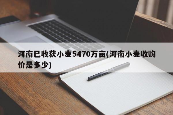 河南已收获小麦5470万亩(河南小麦收购价是多少)