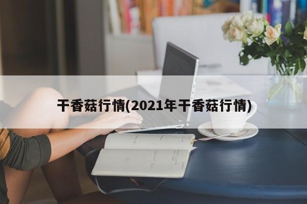 干香菇行情(2021年干香菇行情)