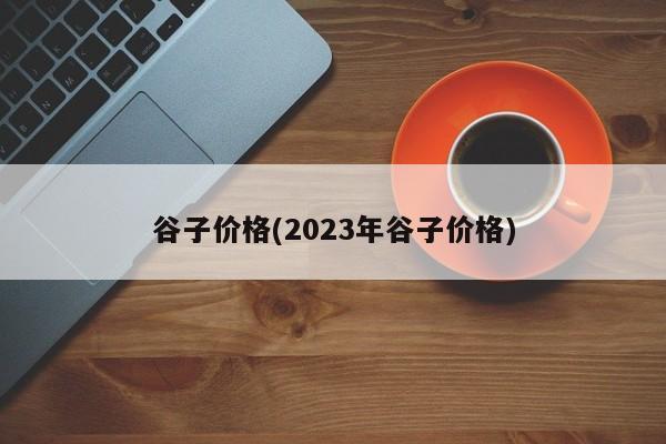 谷子价格(2023年谷子价格)