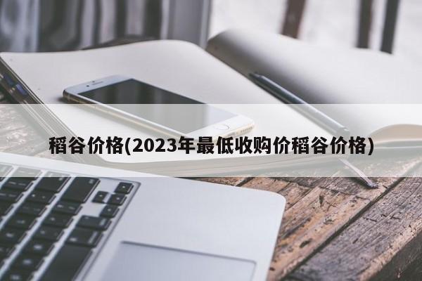 稻谷价格(2023年最低收购价稻谷价格)