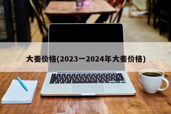 大姜价格(2023一2024年大姜价格)