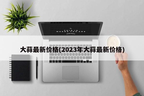 大蒜最新价格(2023年大蒜最新价格)