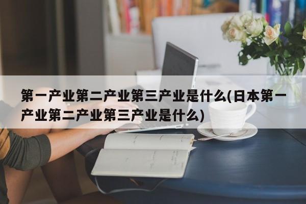 第一产业第二产业第三产业是什么(日本第一产业第二产业第三产业是什么)