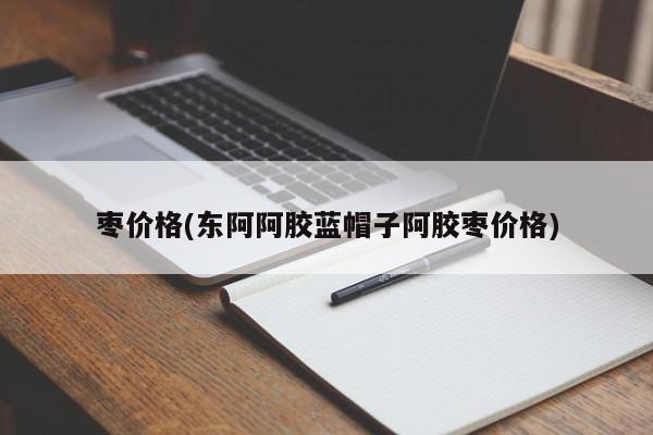 枣价格(东阿阿胶蓝帽子阿胶枣价格)