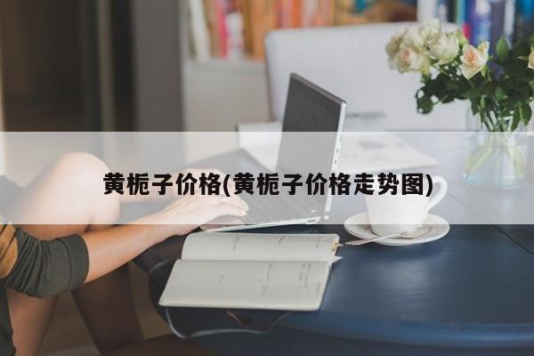 黄栀子价格(黄栀子价格走势图)