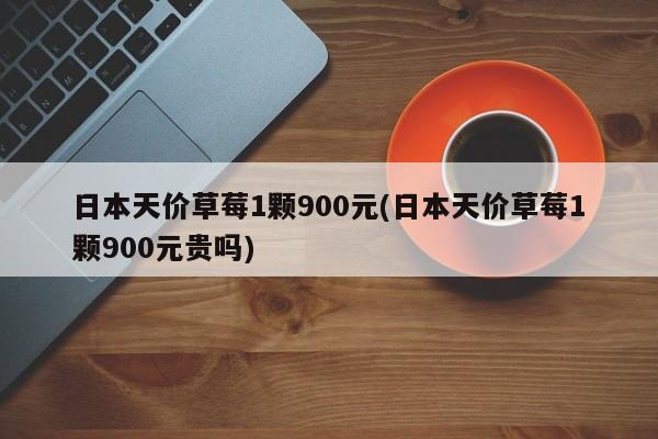 日本天价草莓1颗900元(日本天价草莓1颗900元贵吗)