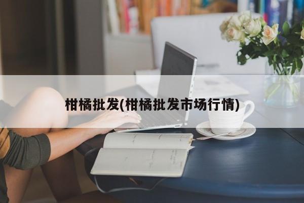 柑橘批发(柑橘批发市场行情)