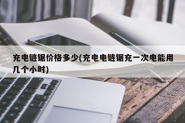 充电链锯价格多少(充电电链锯充一次电能用几个小时)