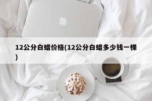 12公分白蜡价格(12公分白蜡多少钱一棵)