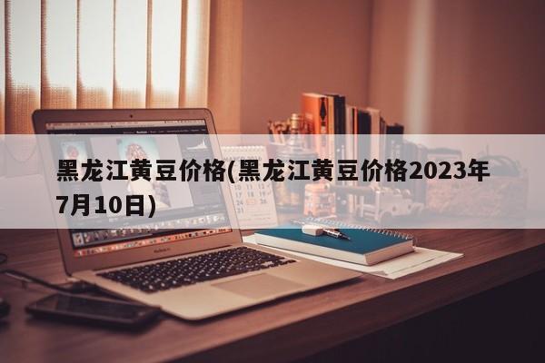 黑龙江黄豆价格(黑龙江黄豆价格2023年7月10日)