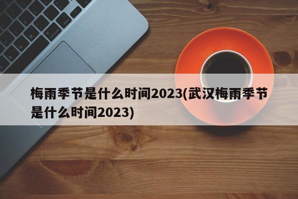 梅雨季节是什么时间2023(武汉梅雨季节是什么时间2023)