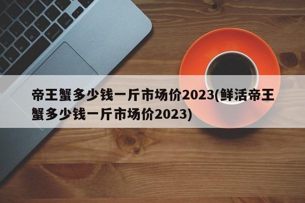 帝王蟹多少钱一斤市场价2023(鲜活帝王蟹多少钱一斤市场价2023)