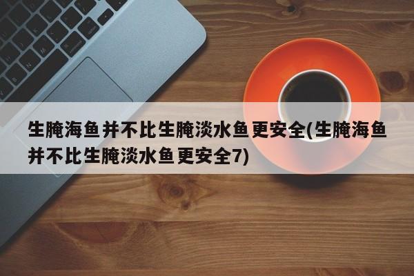 生腌海鱼并不比生腌淡水鱼更安全(生腌海鱼并不比生腌淡水鱼更安全7)