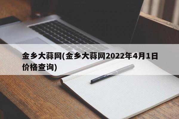 金乡大蒜网(金乡大蒜网2022年4月1日价格查询)