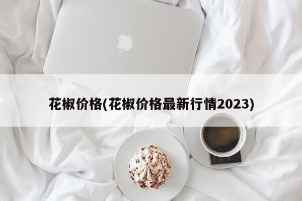 花椒价格(花椒价格最新行情2023)