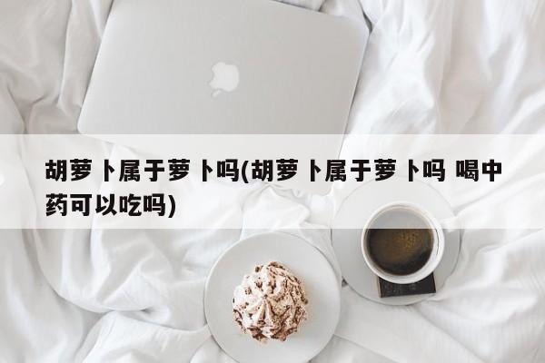 胡萝卜属于萝卜吗(胡萝卜属于萝卜吗 喝中药可以吃吗)