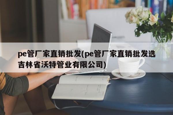 pe管厂家直销批发(pe管厂家直销批发选吉林省沃特管业有限公司)