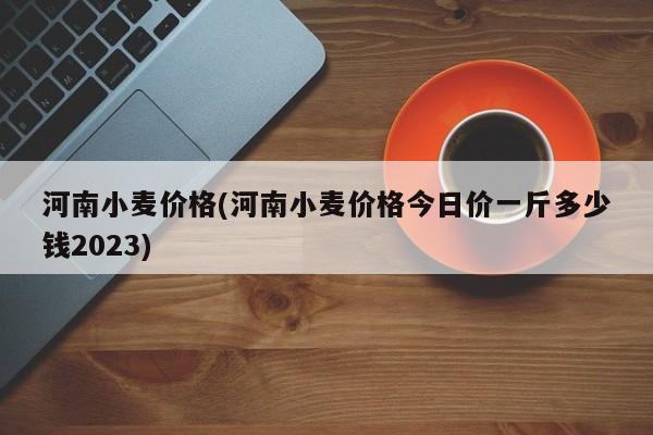 河南小麦价格(河南小麦价格今日价一斤多少钱2023)