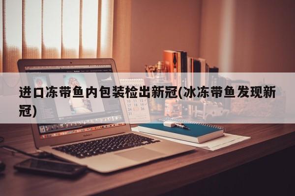 进口冻带鱼内包装检出新冠(冰冻带鱼发现新冠)