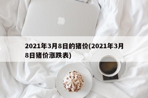 2021年3月8日的猪价(2021年3月8日猪价涨跌表)