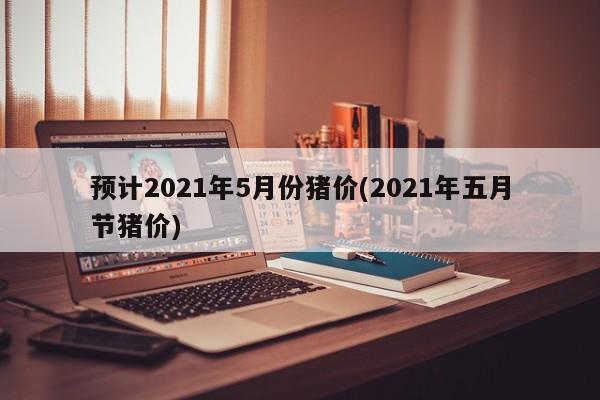 预计2021年5月份猪价(2021年五月节猪价)