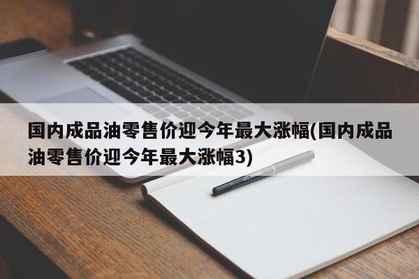 国内成品油零售价迎今年最大涨幅(国内成品油零售价迎今年最大涨幅3)