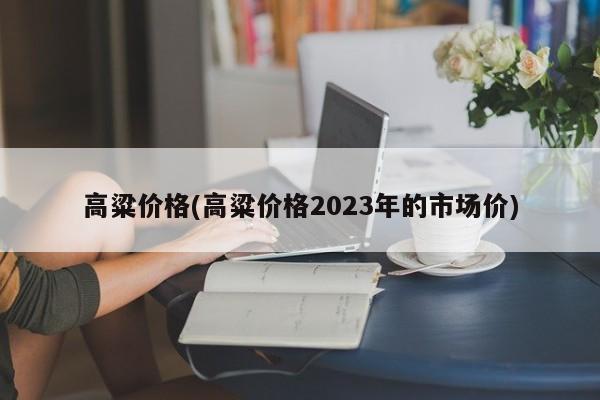 高粱价格(高粱价格2023年的市场价)