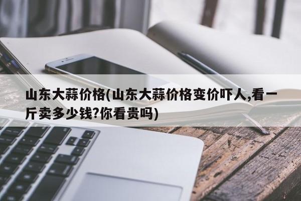 山东大蒜价格(山东大蒜价格变价吓人,看一斤卖多少钱?你看贵吗)