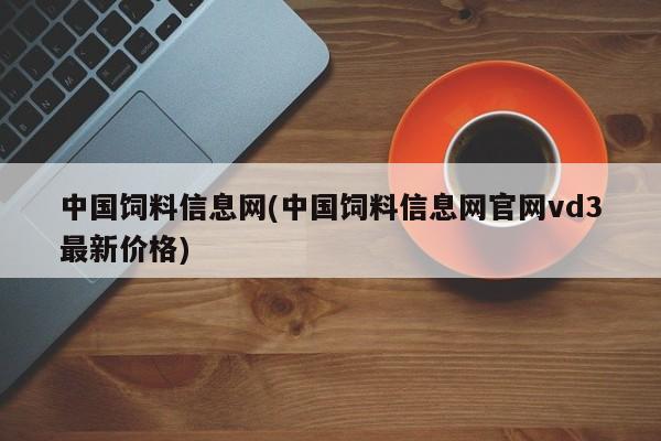 中国饲料信息网(中国饲料信息网官网vd3最新价格)