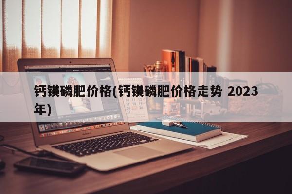 钙镁磷肥价格(钙镁磷肥价格走势 2023年)