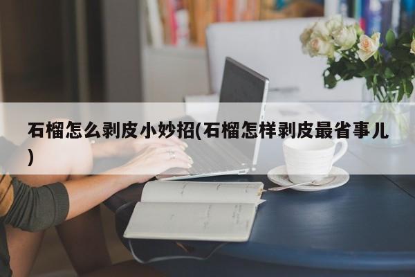 石榴怎么剥皮小妙招(石榴怎样剥皮最省事儿)