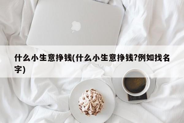 什么小生意挣钱(什么小生意挣钱?例如找名字)