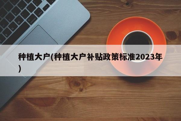 种植大户(种植大户补贴政策标准2023年)