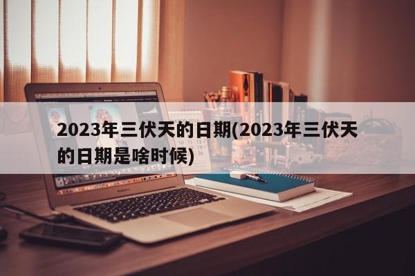 2023年三伏天的日期(2023年三伏天的日期是啥时候)