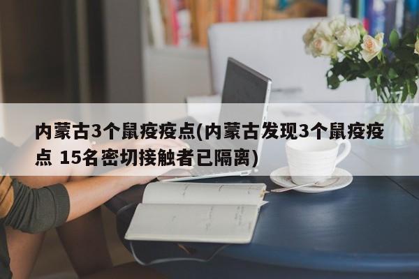 内蒙古3个鼠疫疫点(内蒙古发现3个鼠疫疫点 15名密切接触者已隔离)