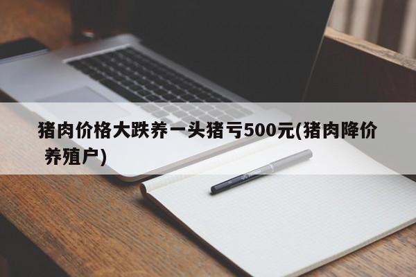 猪肉价格大跌养一头猪亏500元(猪肉降价 养殖户)