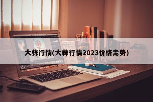 大蒜行情(大蒜行情2023价格走势)