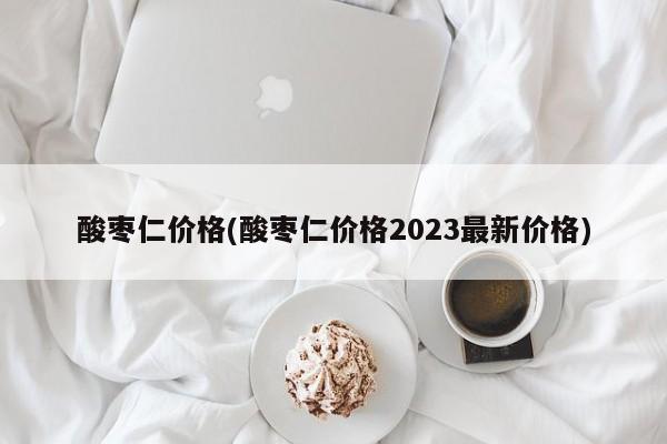 酸枣仁价格(酸枣仁价格2023最新价格)